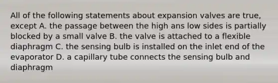 All of the following statements about expansion valves are true, except A. the passage between the high ans low sides is partially blocked by a small valve B. the valve is attached to a flexible diaphragm C. the sensing bulb is installed on the inlet end of the evaporator D. a capillary tube connects the sensing bulb and diaphragm