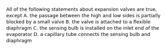 All of the following statements about expansion valves are true, except A. the passage between the high and low sides is partially blocked by a small valve B. the valve is attached to a flexible diaphragm C. the sensing bulb is installed on the inlet end of the evaporator D. a capillary tube connects the sensing bulb and diaphragm