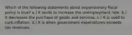 Which of the following statements about expansionary fiscal policy is true? a.) It tends to increase the unemployment rate. b.) It decreases the purchase of goods and services. c.) It is used to curb inflation. d.) It is when government expenditures exceeds tax revenues.