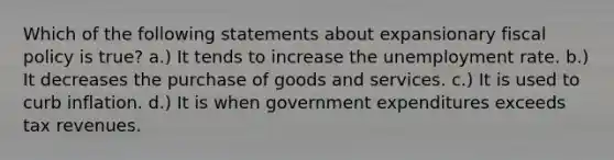 Which of the following statements about expansionary fiscal policy is true? a.) It tends to increase the unemployment rate. b.) It decreases the purchase of goods and services. c.) It is used to curb inflation. d.) It is when government expenditures exceeds tax revenues.