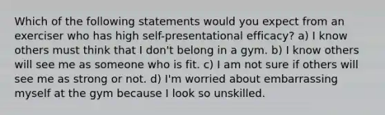 Which of the following statements would you expect from an exerciser who has high self-presentational efficacy? a) I know others must think that I don't belong in a gym. b) I know others will see me as someone who is fit. c) I am not sure if others will see me as strong or not. d) I'm worried about embarrassing myself at the gym because I look so unskilled.