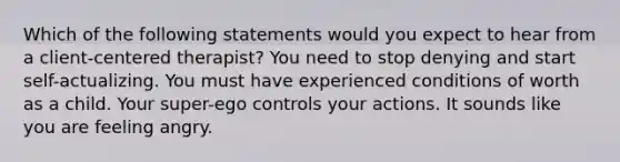 Which of the following statements would you expect to hear from a client-centered therapist? You need to stop denying and start self-actualizing. You must have experienced conditions of worth as a child. Your super-ego controls your actions. It sounds like you are feeling angry.