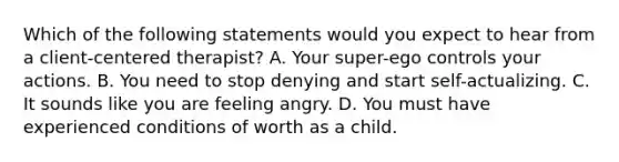 Which of the following statements would you expect to hear from a client-centered therapist? A. Your super-ego controls your actions. B. You need to stop denying and start self-actualizing. C. It sounds like you are feeling angry. D. You must have experienced conditions of worth as a child.