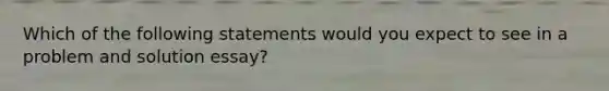 Which of the following statements would you expect to see in a problem and solution essay?