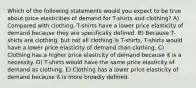 Which of the following statements would you expect to be true about price elasticities of demand for T-shirts and clothing? A) Compared with clothing, T-shirts have a lower price elasticity of demand because they are specifically defined. B) Because T-shirts are clothing, but not all clothing is T-shirts, T-shirts would have a lower price elasticity of demand than clothing. C) Clothing has a higher price elasticity of demand because it is a necessity. D) T-shirts would have the same price elasticity of demand as clothing. E) Clothing has a lower price elasticity of demand because it is more broadly defined.