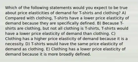 Which of the following statements would you expect to be true about price elasticities of demand for T-shirts and clothing? A) Compared with clothing, T-shirts have a lower price elasticity of demand because they are specifically defined. B) Because T-shirts are clothing, but not all clothing is T-shirts, T-shirts would have a lower price elasticity of demand than clothing. C) Clothing has a higher price elasticity of demand because it is a necessity. D) T-shirts would have the same price elasticity of demand as clothing. E) Clothing has a lower price elasticity of demand because it is more broadly defined.