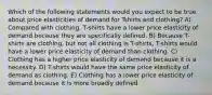 Which of the following statements would you expect to be true about price elasticities of demand for Tshirts and clothing? A) Compared with clothing, T-shirts have a lower price elasticity of demand because they are specifically defined. B) Because T-shirts are clothing, but not all clothing is T-shirts, T-shirts would have a lower price elasticity of demand than clothing. C) Clothing has a higher price elasticity of demand because it is a necessity. D) T-shirts would have the same price elasticity of demand as clothing. E) Clothing has a lower price elasticity of demand because it is more broadly defined