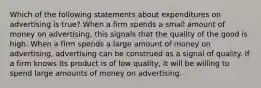 Which of the following statements about expenditures on advertising is true? When a firm spends a small amount of money on advertising, this signals that the quality of the good is high. When a firm spends a large amount of money on advertising, advertising can be construed as a signal of quality. If a firm knows its product is of low quality, it will be willing to spend large amounts of money on advertising.