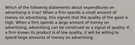 Which of the following statements about expenditures on advertising is true? When a firm spends a small amount of money on advertising, this signals that the quality of the good is high. When a firm spends a large amount of money on advertising, advertising can be construed as a signal of quality. If a firm knows its product is of low quality, it will be willing to spend large amounts of money on advertising.