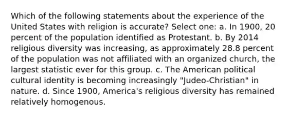 Which of the following statements about the experience of the United States with religion is accurate? Select one: a. In 1900, 20 percent of the population identified as Protestant. b. By 2014 religious diversity was increasing, as approximately 28.8 percent of the population was not affiliated with an organized church, the largest statistic ever for this group. c. The American political cultural identity is becoming increasingly "Judeo-Christian" in nature. d. Since 1900, America's religious diversity has remained relatively homogenous.