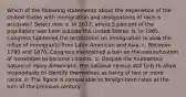 Which of the following statements about the experience of the United States with immigration and designations of race is accurate? Select one: a. In 2012, about 5 percent of the population was born outside the United States. b. In 1965, Congress tightened the restrictions on immigration to slow the influx of immigrants from Latin American and Asia. c. Between 1790 and 1870, Congress maintained a ban on the naturalization of nonwhites to become citizens. d. Despite the multiethnic nature of many Americans, the national census still fails to allow respondents to identify themselves as being of two or more races. e. The figure is comparable to foreign-born rates at the turn of the previous century.