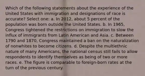 Which of the following statements about the experience of the United States with immigration and designations of race is accurate? Select one: a. In 2012, about 5 percent of the population was born outside the United States. b. In 1965, Congress tightened the restrictions on immigration to slow the influx of immigrants from Latin American and Asia. c. Between 1790 and 1870, Congress maintained a ban on the naturalization of nonwhites to become citizens. d. Despite the multiethnic nature of many Americans, the national census still fails to allow respondents to identify themselves as being of two or more races. e. The figure is comparable to foreign-born rates at the turn of the previous century.