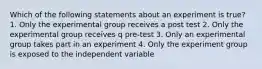 Which of the following statements about an experiment is true? 1. Only the experimental group receives a post test 2. Only the experimental group receives q pre-test 3. Only an experimental group takes part in an experiment 4. Only the experiment group is exposed to the independent variable