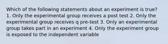 Which of the following statements about an experiment is true? 1. Only the experimental group receives a post test 2. Only the experimental group receives q pre-test 3. Only an experimental group takes part in an experiment 4. Only the experiment group is exposed to the independent variable