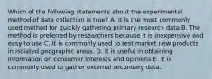 Which of the following statements about the experimental method of data collection is true? A. It is the most commonly used method for quickly gathering primary research data B. The method is preferred by researchers because it is inexpensive and easy to use C. It is commonly used to test market new products in isolated geographic areas. D. It is useful in obtaining information on consumer interests and opinions E. It is commonly used to gather external secondary data.