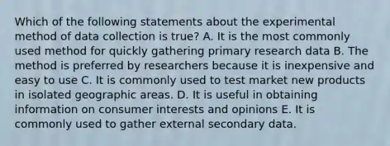 Which of the following statements about the experimental method of data collection is true? A. It is the most commonly used method for quickly gathering primary research data B. The method is preferred by researchers because it is inexpensive and easy to use C. It is commonly used to test market new products in isolated geographic areas. D. It is useful in obtaining information on consumer interests and opinions E. It is commonly used to gather external secondary data.