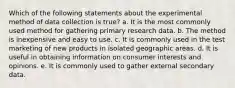 Which of the following statements about the experimental method of data collection is true? a. It is the most commonly used method for gathering primary research data. b. The method is inexpensive and easy to use. c. It is commonly used in the test marketing of new products in isolated geographic areas. d. It is useful in obtaining information on consumer interests and opinions. e. It is commonly used to gather external secondary data.