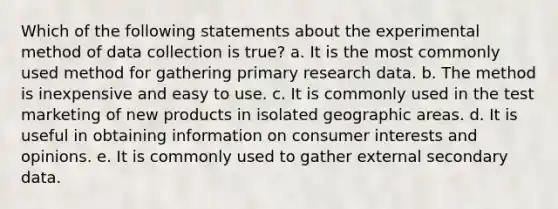 Which of the following statements about the experimental method of data collection is true? a. It is the most commonly used method for gathering primary research data. b. The method is inexpensive and easy to use. c. It is commonly used in the test marketing of new products in isolated geographic areas. d. It is useful in obtaining information on consumer interests and opinions. e. It is commonly used to gather external secondary data.