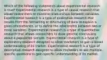 Which of the following statements about experimental research is true? Experimental research is a type of causal research that allows researchers to examine relationships between variables. Experimental research is a type of qualitative research that results from the formatting or structuring of data to explain a given phenomenon, or to define the relationship between two or more variables. Experimental research is a type of quantitative research that allows researchers to draw general conclusions about a population sample. Experimental research is a type of exploratory research designed to allow marketers to gain a broad understanding of its market. Experimental research is a type of descriptive research designed to allow marketers to ask multiple, specific questions to gain specific understanding of its market.