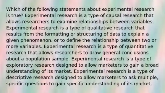 Which of the following statements about <a href='https://www.questionai.com/knowledge/kD5GeV2lsd-experimental-research' class='anchor-knowledge'>experimental research</a> is true? Experimental research is a type of causal research that allows researchers to examine relationships between variables. Experimental research is a type of qualitative research that results from the formatting or structuring of data to explain a given phenomenon, or to define the relationship between two or more variables. Experimental research is a type of quantitative research that allows researchers to draw general conclusions about a population sample. Experimental research is a type of exploratory research designed to allow marketers to gain a broad understanding of its market. Experimental research is a type of descriptive research designed to allow marketers to ask multiple, specific questions to gain specific understanding of its market.