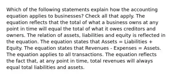 Which of the following statements explain how the accounting equation applies to businesses? Check all that apply. The equation reflects that the total of what a business owns at any point in time will equal the total of what it owes creditors and owners. The relation of assets, liabilities and equity is reflected in the equation. The equation states that Assets = Liabilities + Equity. The equation states that Revenues - Expenses = Assets. The equation applies to all transactions. The equation reflects the fact that, at any point in time, total revenues will always equal total liabilities and assets.