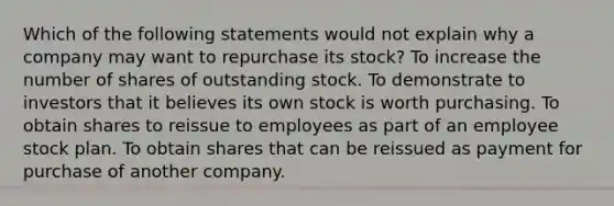 Which of the following statements would not explain why a company may want to repurchase its stock? To increase the number of shares of outstanding stock. To demonstrate to investors that it believes its own stock is worth purchasing. To obtain shares to reissue to employees as part of an employee stock plan. To obtain shares that can be reissued as payment for purchase of another company.