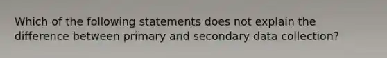 Which of the following statements does not explain the difference between primary and secondary data collection?