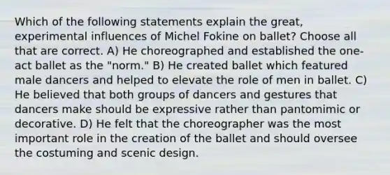 Which of the following statements explain the great, experimental influences of Michel Fokine on ballet? Choose all that are correct. A) He choreographed and established the one-act ballet as the "norm." B) He created ballet which featured male dancers and helped to elevate the role of men in ballet. C) He believed that both groups of dancers and gestures that dancers make should be expressive rather than pantomimic or decorative. D) He felt that the choreographer was the most important role in the creation of the ballet and should oversee the costuming and scenic design.