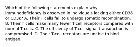 Which of the following statements explain why immunodeficiency is observed in individuals lacking either CD3δ or CD3ε? A. Their T cells fail to undergo somatic recombination. B. Their T cells make many fewer T-cell receptors compared with normal T cells. C. The efficiency of T-cell signal transduction is compromised. D. Their T-cell receptors are unable to bind antigen.