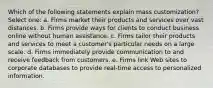 Which of the following statements explain mass customization? Select one: a. Firms market their products and services over vast distances. b. Firms provide ways for clients to conduct business online without human assistance. c. Firms tailor their products and services to meet a customer's particular needs on a large scale. d. Firms immediately provide communication to and receive feedback from customers. e. Firms link Web sites to corporate databases to provide real-time access to personalized information.