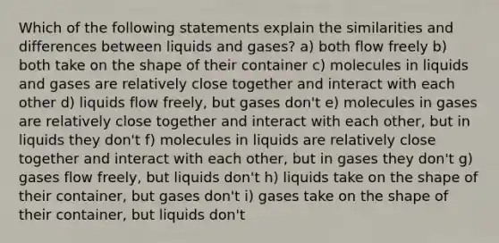 Which of the following statements explain the similarities and differences between liquids and gases? a) both flow freely b) both take on the shape of their container c) molecules in liquids and gases are relatively close together and interact with each other d) liquids flow freely, but gases don't e) molecules in gases are relatively close together and interact with each other, but in liquids they don't f) molecules in liquids are relatively close together and interact with each other, but in gases they don't g) gases flow freely, but liquids don't h) liquids take on the shape of their container, but gases don't i) gases take on the shape of their container, but liquids don't