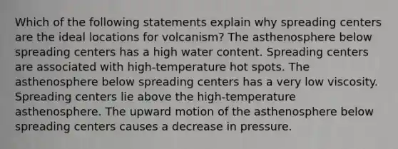 Which of the following statements explain why spreading centers are the ideal locations for volcanism? The asthenosphere below spreading centers has a high water content. Spreading centers are associated with high-temperature hot spots. The asthenosphere below spreading centers has a very low viscosity. Spreading centers lie above the high-temperature asthenosphere. The upward motion of the asthenosphere below spreading centers causes a decrease in pressure.