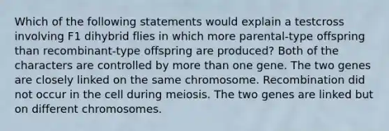 Which of the following statements would explain a testcross involving F1 dihybrid flies in which more parental-type offspring than recombinant-type offspring are produced? Both of the characters are controlled by more than one gene. The two genes are closely linked on the same chromosome. Recombination did not occur in the cell during meiosis. The two genes are linked but on different chromosomes.