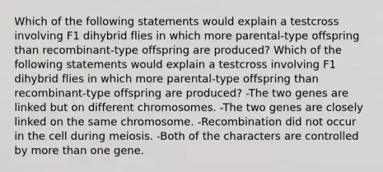 Which of the following statements would explain a testcross involving F1 dihybrid flies in which more parental-type offspring than recombinant-type offspring are produced? Which of the following statements would explain a testcross involving F1 dihybrid flies in which more parental-type offspring than recombinant-type offspring are produced? -The two genes are linked but on different chromosomes. -The two genes are closely linked on the same chromosome. -Recombination did not occur in the cell during meiosis. -Both of the characters are controlled by more than one gene.