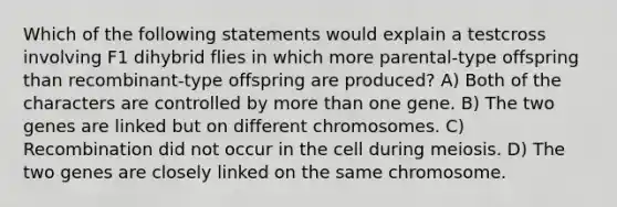 Which of the following statements would explain a testcross involving F1 dihybrid flies in which more parental-type offspring than recombinant-type offspring are produced? A) Both of the characters are controlled by <a href='https://www.questionai.com/knowledge/keWHlEPx42-more-than' class='anchor-knowledge'>more than</a> one gene. B) The two genes are linked but on different chromosomes. C) Recombination did not occur in the cell during meiosis. D) The two genes are closely linked on the same chromosome.