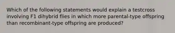 Which of the following statements would explain a testcross involving F1 dihybrid flies in which more parental-type offspring than recombinant-type offspring are produced?