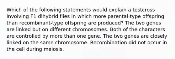 Which of the following statements would explain a testcross involving F1 dihybrid flies in which more parental-type offspring than recombinant-type offspring are produced? The two genes are linked but on different chromosomes. Both of the characters are controlled by <a href='https://www.questionai.com/knowledge/keWHlEPx42-more-than' class='anchor-knowledge'>more than</a> one gene. The two genes are closely linked on the same chromosome. Recombination did not occur in the cell during meiosis.