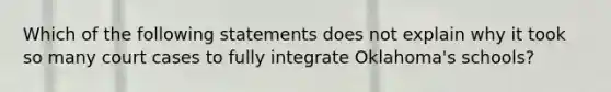 Which of the following statements does not explain why it took so many court cases to fully integrate Oklahoma's schools?