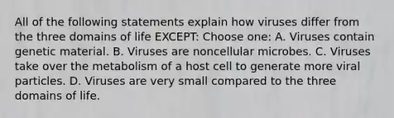 All of the following statements explain how viruses differ from the three domains of life EXCEPT: Choose one: A. Viruses contain genetic material. B. Viruses are noncellular microbes. C. Viruses take over the metabolism of a host cell to generate more viral particles. D. Viruses are very small compared to the three domains of life.