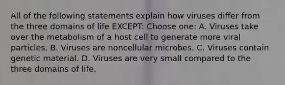 All of the following statements explain how viruses differ from the three domains of life EXCEPT: Choose one: A. Viruses take over the metabolism of a host cell to generate more viral particles. B. Viruses are noncellular microbes. C. Viruses contain genetic material. D. Viruses are very small compared to the three domains of life.