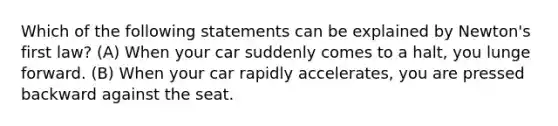 Which of the following statements can be explained by Newton's first law? (A) When your car suddenly comes to a halt, you lunge forward. (B) When your car rapidly accelerates, you are pressed backward against the seat.