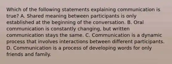 Which of the following statements explaining communication is true? A. Shared meaning between participants is only established at the beginning of the conversation. B. Oral communication is constantly changing, but written communication stays the same. C. Communication is a dynamic process that involves interactions between different participants. D. Communication is a process of developing words for only friends and family.