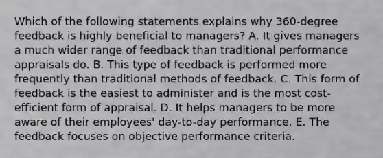 Which of the following statements explains why 360-degree feedback is highly beneficial to managers? A. It gives managers a much wider range of feedback than traditional performance appraisals do. B. This type of feedback is performed more frequently than traditional methods of feedback. C. This form of feedback is the easiest to administer and is the most cost-efficient form of appraisal. D. It helps managers to be more aware of their employees' day-to-day performance. E. The feedback focuses on objective performance criteria.