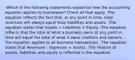 -Which of the following statements explain(s) how the accounting equation applies to businesses? Check all that apply. -The equation reflects the fact that, at any point in time, total revenues will always equal total liabilities and assets. -The equation states that Assets = Liabilities + Equity. -The equation reflects that the total of what a business owns at any point in time will equal the total of what it owes creditors and owners. -The equation applies to all business transactions. -The equation states that Revenues - Expenses = Assets. -The relation of assets, liabilities and equity is reflected in the equation.