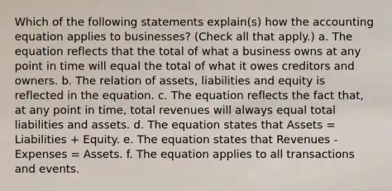 Which of the following statements explain(s) how the accounting equation applies to businesses? (Check all that apply.) a. The equation reflects that the total of what a business owns at any point in time will equal the total of what it owes creditors and owners. b. The relation of assets, liabilities and equity is reflected in the equation. c. The equation reflects the fact that, at any point in time, total revenues will always equal total liabilities and assets. d. The equation states that Assets = Liabilities + Equity. e. The equation states that Revenues - Expenses = Assets. f. The equation applies to all transactions and events.