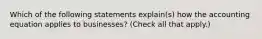 Which of the following statements explain(s) how the accounting equation applies to businesses? (Check all that apply.)