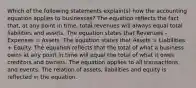 Which of the following statements explain(s) how the accounting equation applies to businesses? The equation reflects the fact that, at any point in time, total revenues will always equal total liabilities and assets. The equation states that Revenues - Expenses = Assets. The equation states that Assets = Liabilities + Equity. The equation reflects that the total of what a business owns at any point in time will equal the total of what it owes creditors and owners. The equation applies to all transactions and events. The relation of assets, liabilities and equity is reflected in the equation.