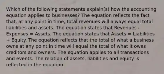 Which of the following statements explain(s) how <a href='https://www.questionai.com/knowledge/k7UJ6J5ODQ-the-accounting-equation' class='anchor-knowledge'>the accounting equation</a> applies to businesses? The equation reflects the fact that, at any point in time, total revenues will always equal total liabilities and assets. The equation states that Revenues - Expenses = Assets. The equation states that Assets = Liabilities + Equity. The equation reflects that the total of what a business owns at any point in time will equal the total of what it owes creditors and owners. The equation applies to all transactions and events. The relation of assets, liabilities and equity is reflected in the equation.