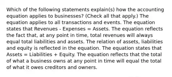 Which of the following statements explain(s) how the accounting equation applies to businesses? (Check all that apply.) The equation applies to all transactions and events. The equation states that Revenues - Expenses = Assets. The equation reflects the fact that, at any point in time, total revenues will always equal total liabilities and assets. The relation of assets, liabilities and equity is reflected in the equation. The equation states that Assets = Liabilities + Equity. The equation reflects that the total of what a business owns at any point in time will equal the total of what it owes creditors and owners.