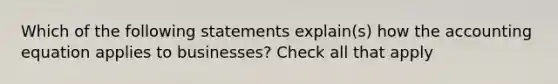 Which of the following statements explain(s) how the accounting equation applies to businesses? Check all that apply